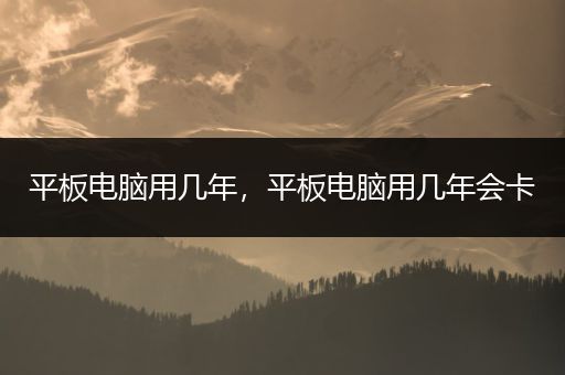 平板电脑用几年，平板电脑用几年会卡