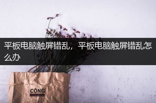平板电脑触屏错乱，平板电脑触屏错乱怎么办