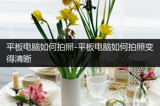 平板电脑如何拍照-平板电脑如何拍照变得清晰