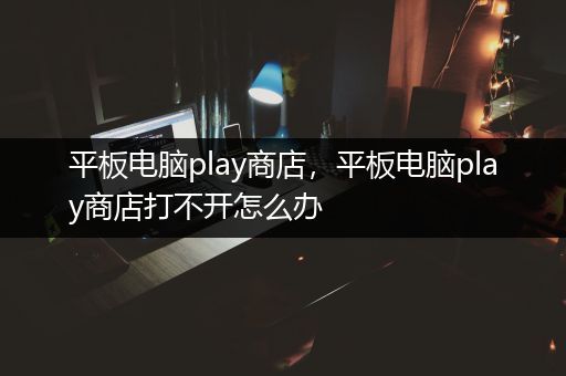 平板电脑play商店，平板电脑play商店打不开怎么办