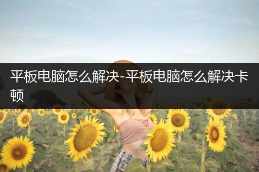 平板电脑怎么解决-平板电脑怎么解决卡顿