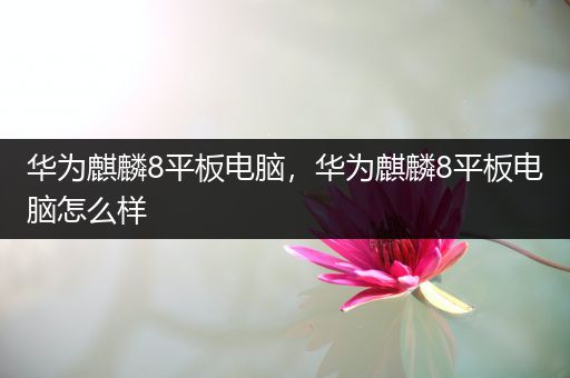 华为麒麟8平板电脑，华为麒麟8平板电脑怎么样