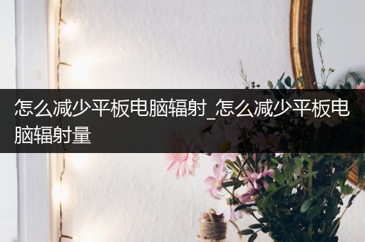怎么减少平板电脑辐射_怎么减少平板电脑辐射量