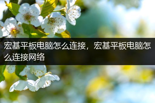 宏基平板电脑怎么连接，宏基平板电脑怎么连接网络
