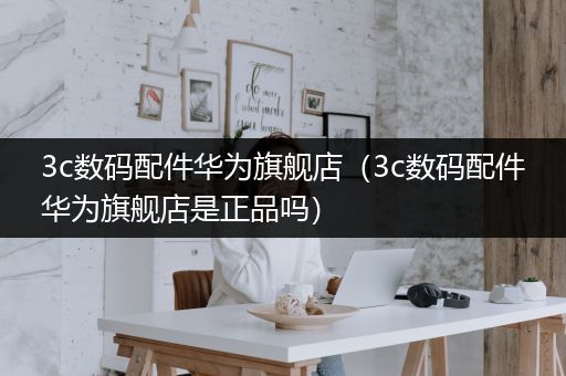 3c数码配件华为旗舰店（3c数码配件华为旗舰店是正品吗）
