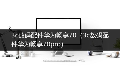 3c数码配件华为畅享70（3c数码配件华为畅享70pro）