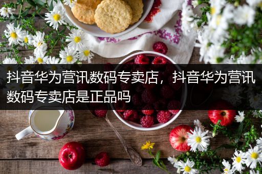 抖音华为营讯数码专卖店，抖音华为营讯数码专卖店是正品吗