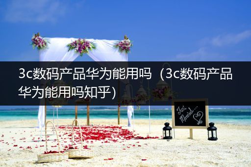 3c数码产品华为能用吗（3c数码产品华为能用吗知乎）