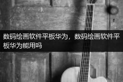 数码绘画软件平板华为，数码绘画软件平板华为能用吗