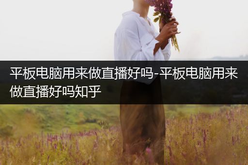 平板电脑用来做直播好吗-平板电脑用来做直播好吗知乎