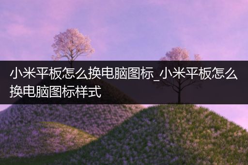 小米平板怎么换电脑图标_小米平板怎么换电脑图标样式