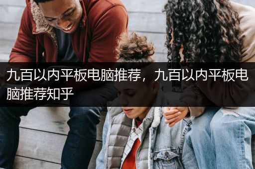九百以内平板电脑推荐，九百以内平板电脑推荐知乎