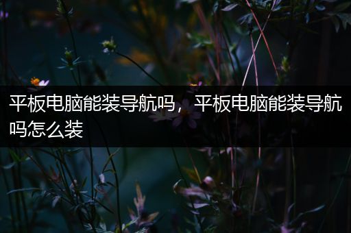 平板电脑能装导航吗，平板电脑能装导航吗怎么装
