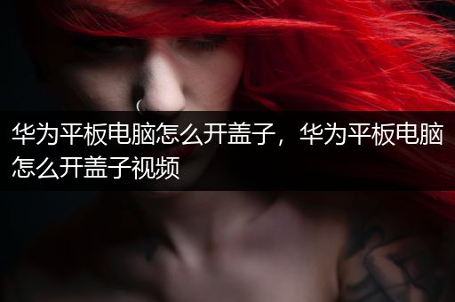 华为平板电脑怎么开盖子，华为平板电脑怎么开盖子视频