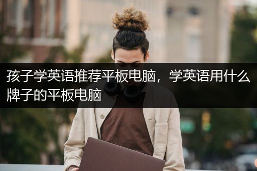孩子学英语推荐平板电脑，学英语用什么牌子的平板电脑
