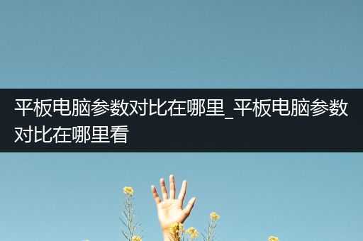 平板电脑参数对比在哪里_平板电脑参数对比在哪里看