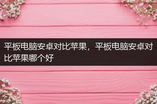 平板电脑安卓对比苹果，平板电脑安卓对比苹果哪个好