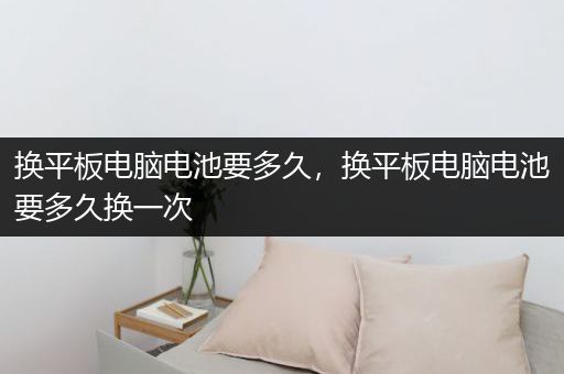 换平板电脑电池要多久，换平板电脑电池要多久换一次