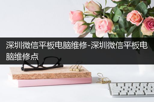深圳微信平板电脑维修-深圳微信平板电脑维修点