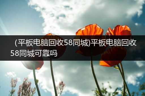 （平板电脑回收58同城)平板电脑回收58同城可靠吗