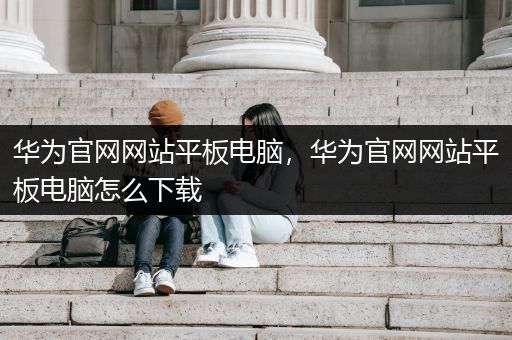 华为官网网站平板电脑，华为官网网站平板电脑怎么下载