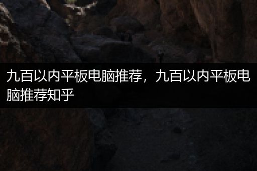 九百以内平板电脑推荐，九百以内平板电脑推荐知乎