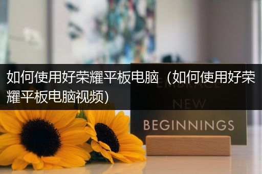 如何使用好荣耀平板电脑（如何使用好荣耀平板电脑视频）