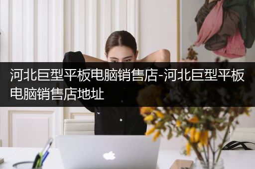 河北巨型平板电脑销售店-河北巨型平板电脑销售店地址
