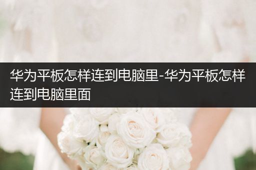 华为平板怎样连到电脑里-华为平板怎样连到电脑里面