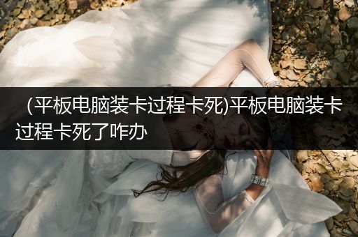 （平板电脑装卡过程卡死)平板电脑装卡过程卡死了咋办