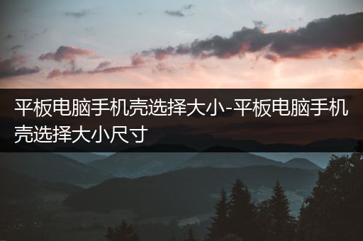 平板电脑手机壳选择大小-平板电脑手机壳选择大小尺寸