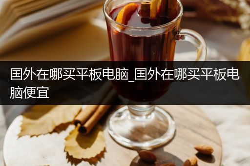 国外在哪买平板电脑_国外在哪买平板电脑便宜