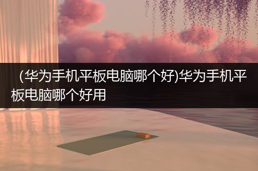 （华为手机平板电脑哪个好)华为手机平板电脑哪个好用