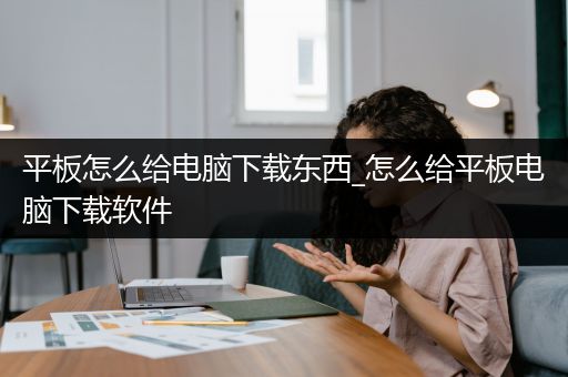 平板怎么给电脑下载东西_怎么给平板电脑下载软件