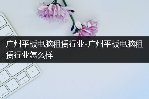 广州平板电脑租赁行业-广州平板电脑租赁行业怎么样