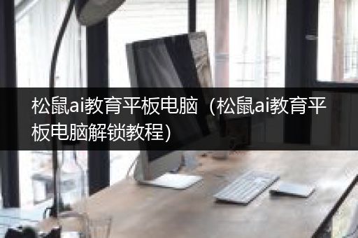 松鼠ai教育平板电脑（松鼠ai教育平板电脑解锁教程）