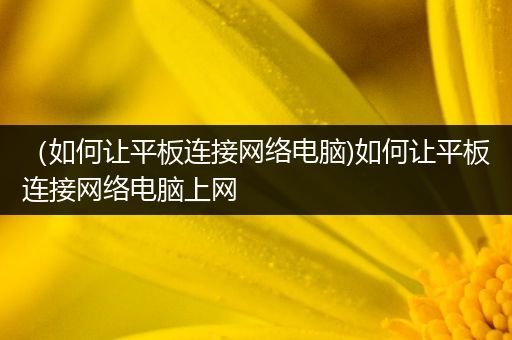 （如何让平板连接网络电脑)如何让平板连接网络电脑上网