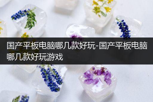 国产平板电脑哪几款好玩-国产平板电脑哪几款好玩游戏
