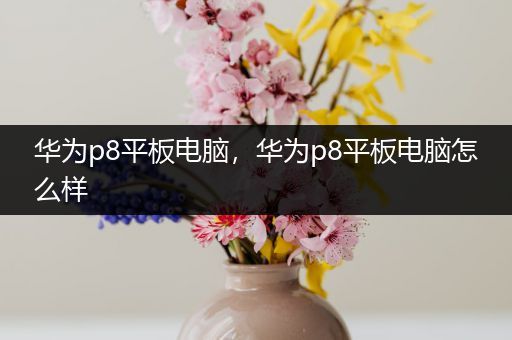 华为p8平板电脑，华为p8平板电脑怎么样