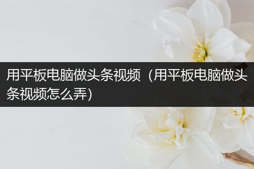 用平板电脑做头条视频（用平板电脑做头条视频怎么弄）
