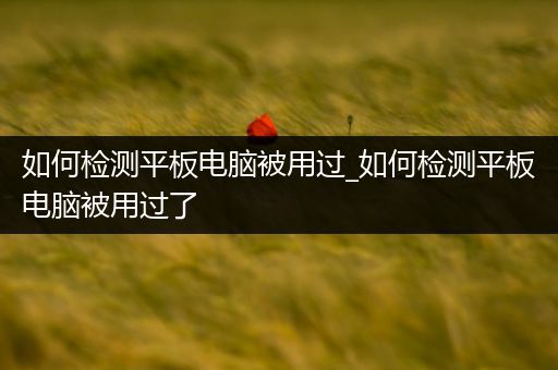 如何检测平板电脑被用过_如何检测平板电脑被用过了