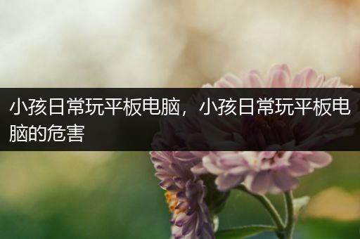 小孩日常玩平板电脑，小孩日常玩平板电脑的危害