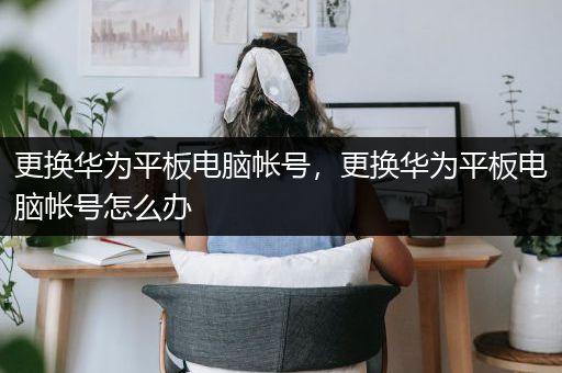 更换华为平板电脑帐号，更换华为平板电脑帐号怎么办