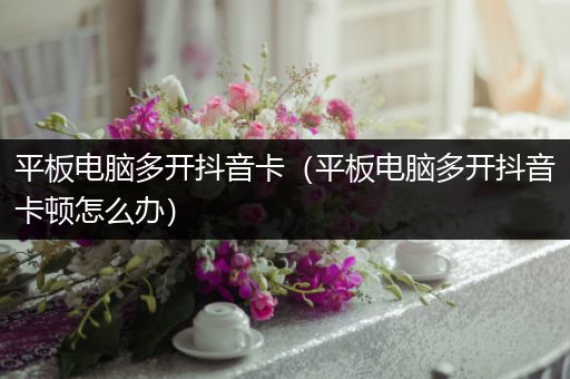 平板电脑多开抖音卡（平板电脑多开抖音卡顿怎么办）