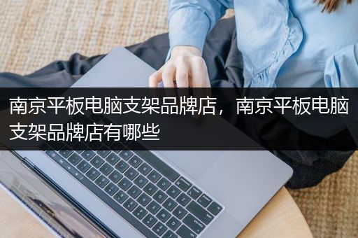 南京平板电脑支架品牌店，南京平板电脑支架品牌店有哪些