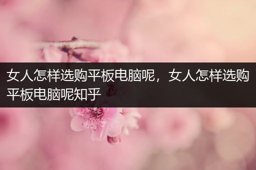 女人怎样选购平板电脑呢，女人怎样选购平板电脑呢知乎