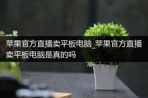 苹果官方直播卖平板电脑_苹果官方直播卖平板电脑是真的吗