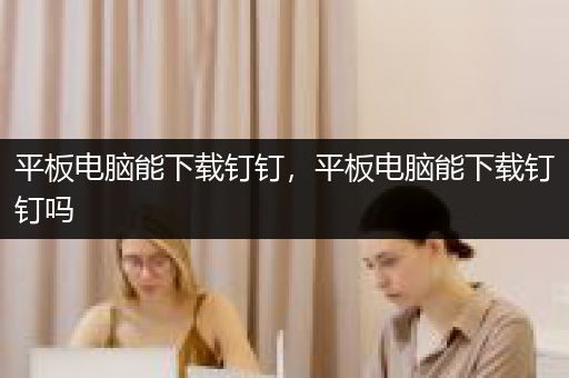 平板电脑能下载钉钉，平板电脑能下载钉钉吗