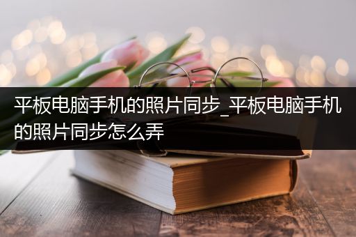 平板电脑手机的照片同步_平板电脑手机的照片同步怎么弄