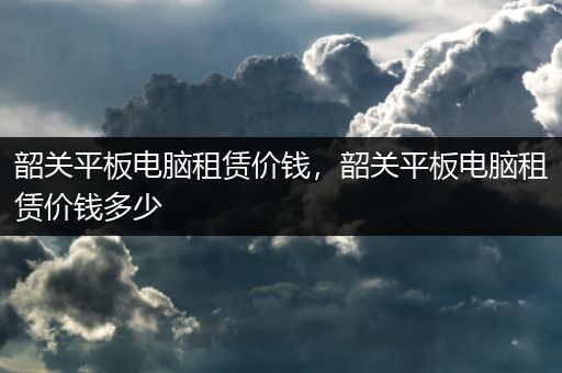 韶关平板电脑租赁价钱，韶关平板电脑租赁价钱多少